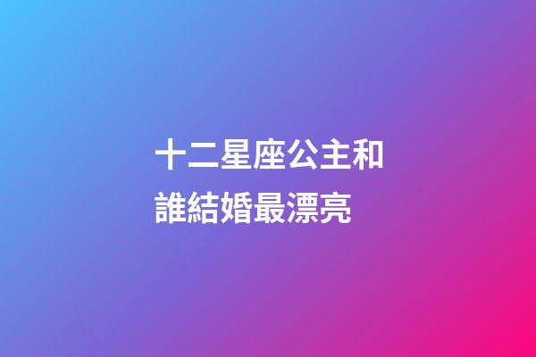 十二星座公主和誰結婚最漂亮-第1張-星座運勢-玄機派