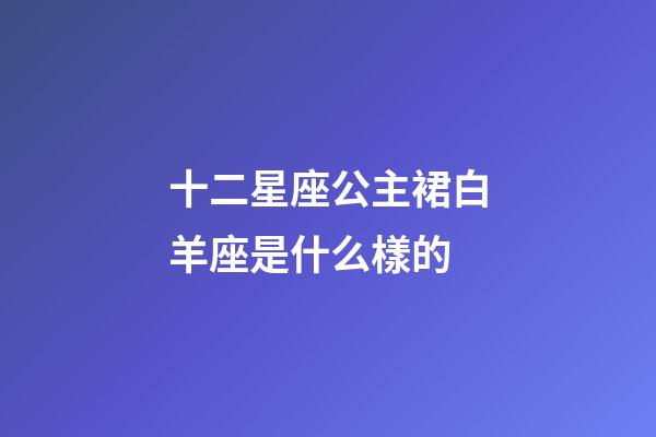 十二星座公主裙白羊座是什么樣的-第1張-星座運勢-玄機派