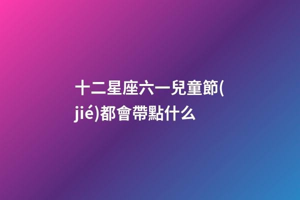 十二星座六一兒童節(jié)都會帶點什么-第1張-星座運勢-玄機派
