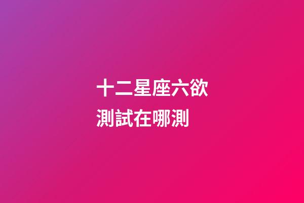 十二星座六欲測試在哪測-第1張-星座運勢-玄機派