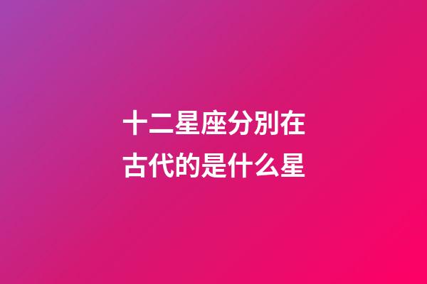 十二星座分別在古代的是什么星-第1張-星座運勢-玄機派