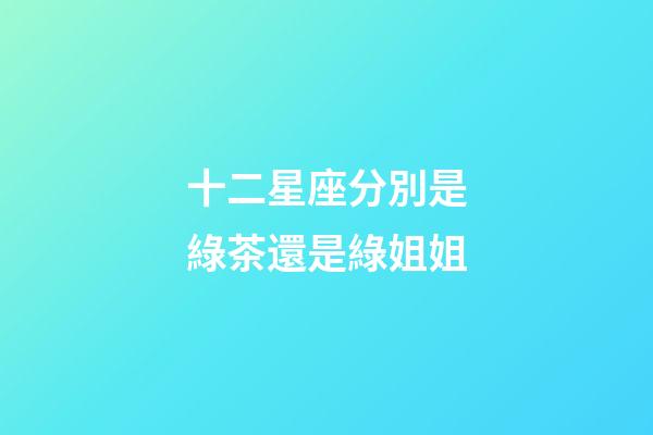 十二星座分別是綠茶還是綠姐姐-第1張-星座運勢-玄機(jī)派