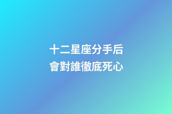 十二星座分手后會對誰徹底死心-第1張-星座運勢-玄機派