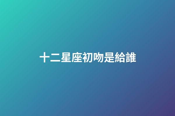 十二星座初吻是給誰-第1張-星座運勢-玄機派