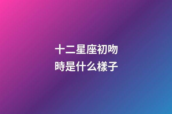 十二星座初吻時是什么樣子-第1張-星座運勢-玄機派