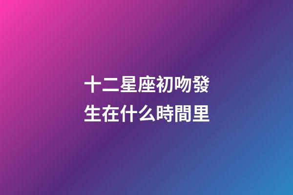 十二星座初吻發生在什么時間里-第1張-星座運勢-玄機派