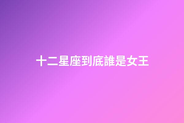 十二星座到底誰是女王-第1張-星座運勢-玄機派