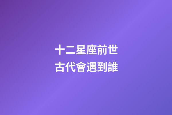 十二星座前世古代會遇到誰-第1張-星座運勢-玄機派