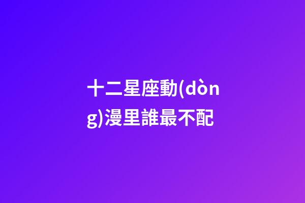 十二星座動(dòng)漫里誰最不配-第1張-星座運(yùn)勢(shì)-玄機(jī)派
