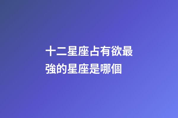 十二星座占有欲最強的星座是哪個-第1張-星座運勢-玄機派