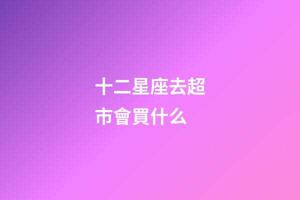 十二星座去超市會買什么-第1張-星座運勢-玄機派