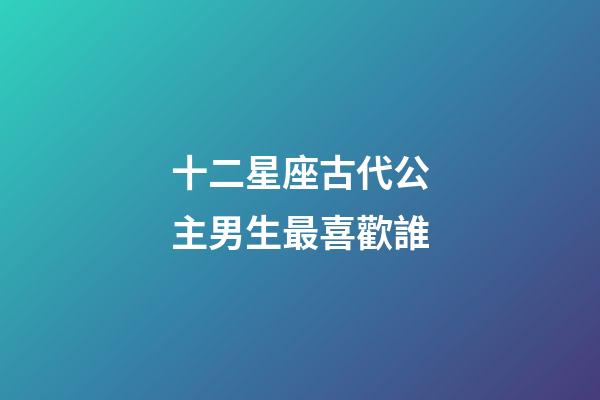 十二星座古代公主男生最喜歡誰-第1張-星座運勢-玄機派