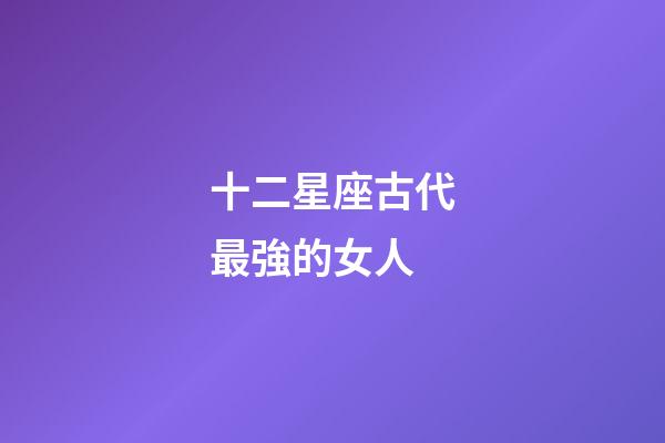 十二星座古代最強的女人-第1張-星座運勢-玄機派