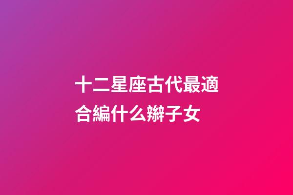 十二星座古代最適合編什么辮子女-第1張-星座運勢-玄機派