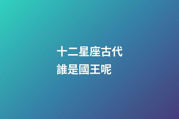 十二星座古代誰是國王呢-第1張-星座運勢-玄機派