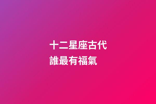 十二星座古代誰最有福氣-第1張-星座運勢-玄機派