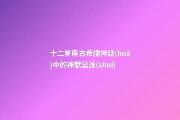 十二星座古希臘神話(huà)中的神獸是誰(shuí)-第1張-星座運(yùn)勢(shì)-玄機(jī)派