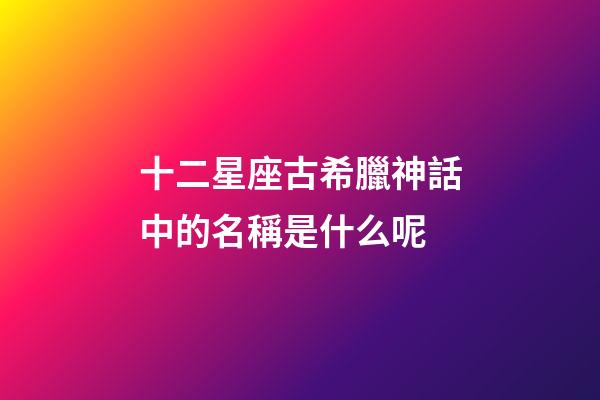 十二星座古希臘神話中的名稱是什么呢-第1張-星座運(yùn)勢-玄機(jī)派