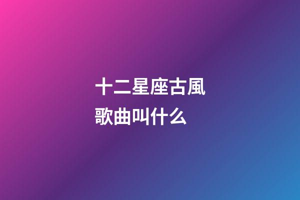 十二星座古風歌曲叫什么-第1張-星座運勢-玄機派