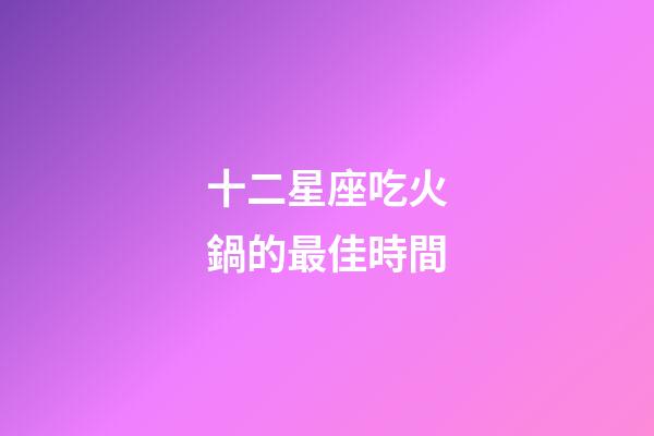 十二星座吃火鍋的最佳時間-第1張-星座運勢-玄機派