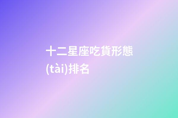 十二星座吃貨形態(tài)排名-第1張-星座運(yùn)勢(shì)-玄機(jī)派