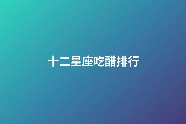十二星座吃醋排行-第1張-星座運勢-玄機派