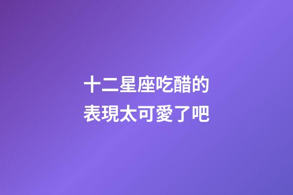 十二星座吃醋的表現太可愛了吧-第1張-星座運勢-玄機派
