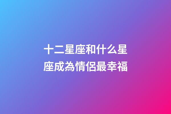 十二星座和什么星座成為情侶最幸福-第1張-星座運勢-玄機派