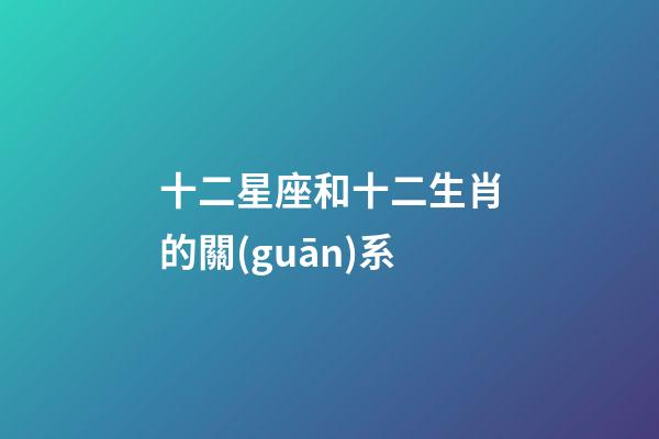 十二星座和十二生肖的關(guān)系-第1張-星座運勢-玄機(jī)派