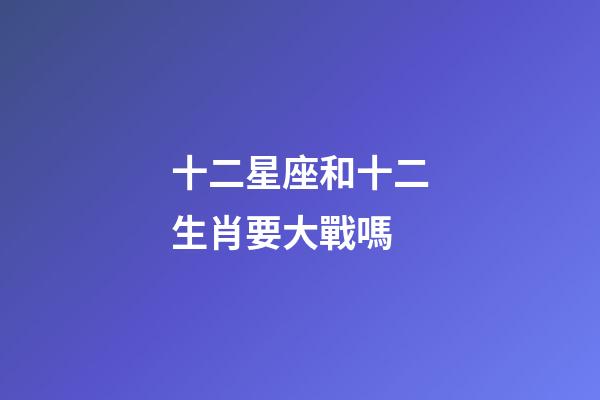 十二星座和十二生肖要大戰嗎-第1張-星座運勢-玄機派