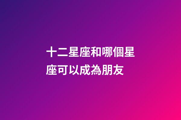 十二星座和哪個星座可以成為朋友-第1張-星座運勢-玄機派