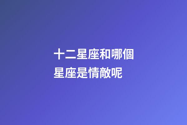 十二星座和哪個星座是情敵呢-第1張-星座運勢-玄機派