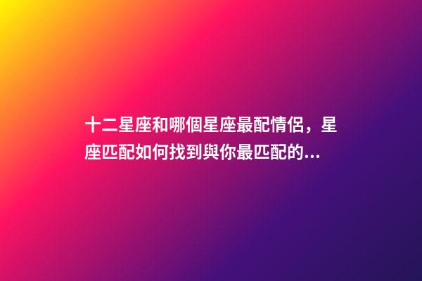 十二星座和哪個星座最配情侶，星座匹配如何找到與你最匹配的星座戀人-第1張-觀點-玄機派