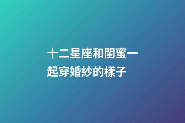 十二星座和閨蜜一起穿婚紗的樣子-第1張-星座運(yùn)勢(shì)-玄機(jī)派