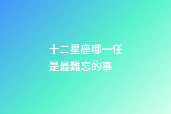 十二星座哪一任是最難忘的事-第1張-星座運(yùn)勢(shì)-玄機(jī)派