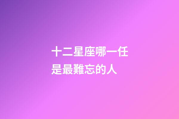 十二星座哪一任是最難忘的人-第1張-星座運(yùn)勢(shì)-玄機(jī)派