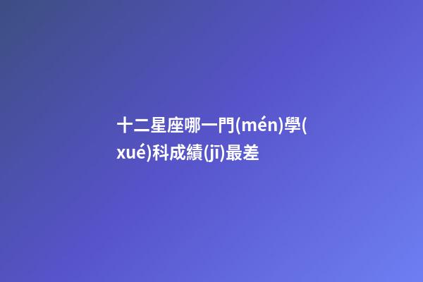 十二星座哪一門(mén)學(xué)科成績(jī)最差-第1張-星座運(yùn)勢(shì)-玄機(jī)派