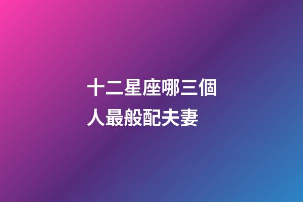 十二星座哪三個人最般配夫妻-第1張-星座運勢-玄機派