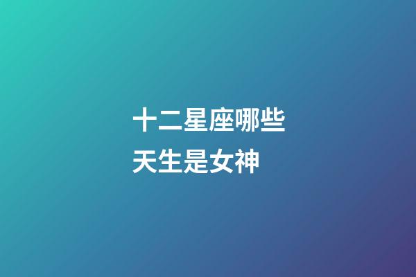 十二星座哪些天生是女神-第1張-星座運(yùn)勢(shì)-玄機(jī)派