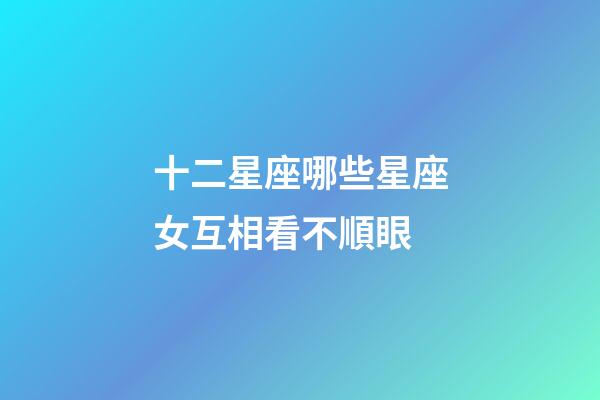 十二星座哪些星座女互相看不順眼-第1張-星座運勢-玄機派