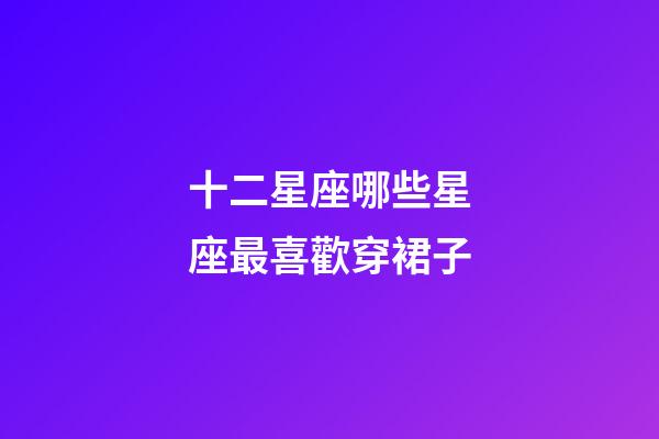 十二星座哪些星座最喜歡穿裙子-第1張-星座運勢-玄機派
