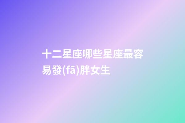 十二星座哪些星座最容易發(fā)胖女生-第1張-星座運(yùn)勢(shì)-玄機(jī)派