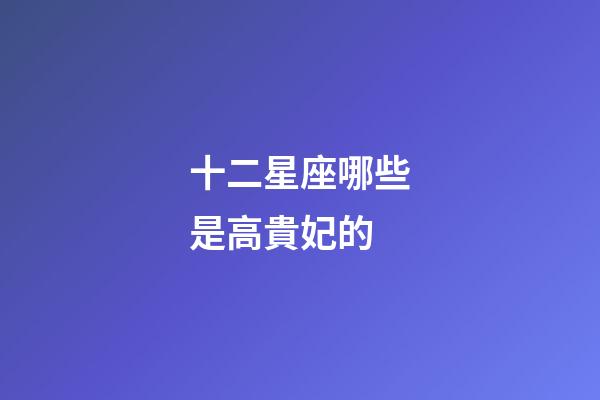 十二星座哪些是高貴妃的-第1張-星座運(yùn)勢-玄機(jī)派