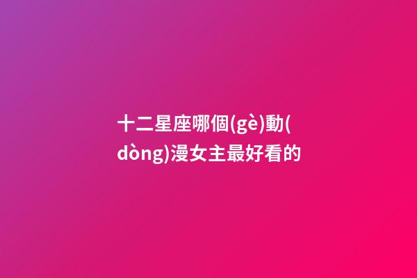 十二星座哪個(gè)動(dòng)漫女主最好看的-第1張-星座運(yùn)勢-玄機(jī)派