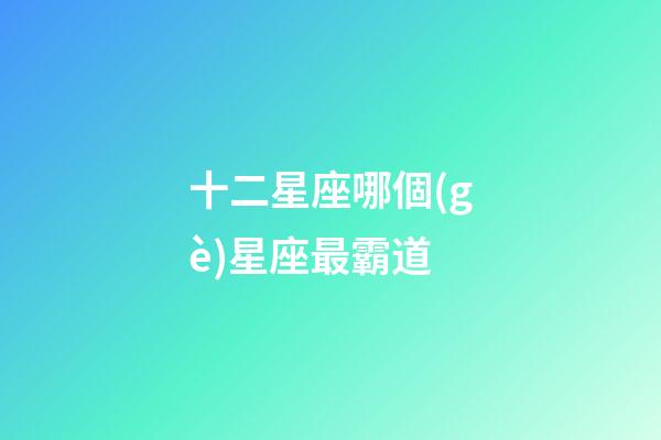 十二星座哪個(gè)星座最霸道-第1張-星座運(yùn)勢(shì)-玄機(jī)派