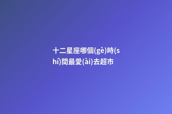 十二星座哪個(gè)時(shí)間最愛(ài)去超市-第1張-星座運(yùn)勢(shì)-玄機(jī)派