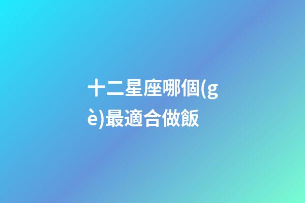 十二星座哪個(gè)最適合做飯-第1張-星座運(yùn)勢-玄機(jī)派