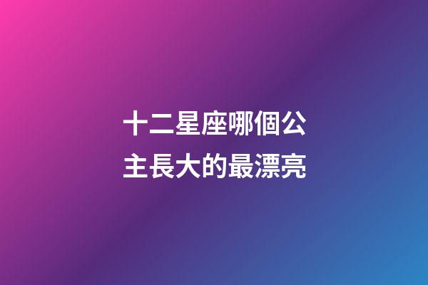 十二星座哪個公主長大的最漂亮-第1張-星座運勢-玄機派
