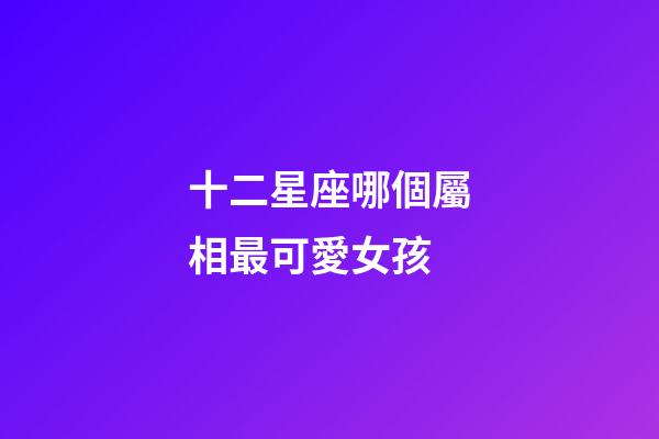 十二星座哪個屬相最可愛女孩-第1張-星座運勢-玄機派