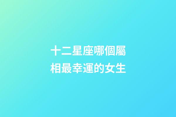 十二星座哪個屬相最幸運的女生-第1張-星座運勢-玄機派